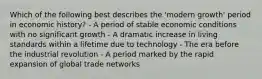 Which of the following best describes the 'modern growth' period in economic history? - A period of stable economic conditions with no significant growth - A dramatic increase in living standards within a lifetime due to technology - The era before the industrial revolution - A period marked by the rapid expansion of global trade networks