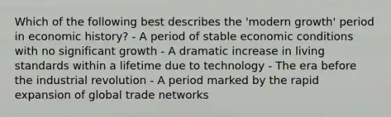 Which of the following best describes the 'modern growth' period in economic history? - A period of stable economic conditions with no significant growth - A dramatic increase in living standards within a lifetime due to technology - The era before the industrial revolution - A period marked by the rapid expansion of global trade networks