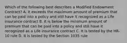 Which of the following best describes a Modified Endowment Contract? A. It exceeds the maximum amount of premium that can be paid into a policy and still have it recognized as a Life insurance contract B. It is below the minimum amount of premium that can be paid into a policy and still have it recognized as a Life insurance contract C. It is tested by the HR-10 rule D. It is tested by the Section 1035 rule