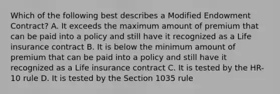 Which of the following best describes a Modified Endowment Contract? A. It exceeds the maximum amount of premium that can be paid into a policy and still have it recognized as a Life insurance contract B. It is below the minimum amount of premium that can be paid into a policy and still have it recognized as a Life insurance contract C. It is tested by the HR-10 rule D. It is tested by the Section 1035 rule