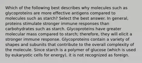 Which of the following best describes why molecules such as glycoproteins are more effective antigens compared to molecules such as starch? Select the best answer. In general, proteins stimulate stronger immune responses than carbohydrates such as starch. Glycoproteins have greater molecular mass compared to starch; therefore, they will elicit a stronger immune response. Glycoproteins contain a variety of shapes and subunits that contribute to the overall complexity of the molecule. Since starch is a polymer of glucose (which is used by <a href='https://www.questionai.com/knowledge/kb526cpm6R-eukaryotic-cells' class='anchor-knowledge'>eukaryotic cells</a> for energy), it is not recognized as foreign.