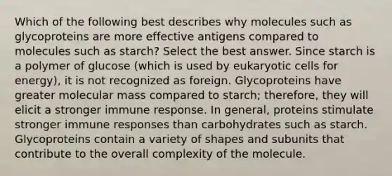 Which of the following best describes why molecules such as glycoproteins are more effective antigens compared to molecules such as starch? Select the best answer. Since starch is a polymer of glucose (which is used by eukaryotic cells for energy), it is not recognized as foreign. Glycoproteins have greater molecular mass compared to starch; therefore, they will elicit a stronger immune response. In general, proteins stimulate stronger immune responses than carbohydrates such as starch. Glycoproteins contain a variety of shapes and subunits that contribute to the overall complexity of the molecule.