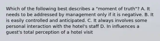 Which of the following best describes a "moment of truth"? A. It needs to be addressed by management only if it is negative. B. It is easily controlled and anticipated. C. It always involves some personal interaction with the hotel's staff D. In influences a guest's total perception of a hotel visit