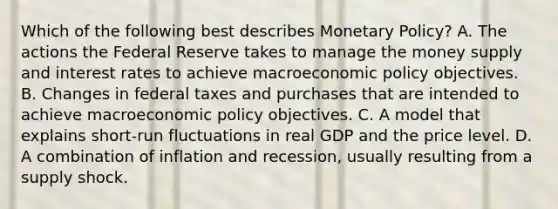 Which of the following best describes Monetary Policy? A. The actions the Federal Reserve takes to manage the money supply and interest rates to achieve macroeconomic policy objectives. B. Changes in federal taxes and purchases that are intended to achieve macroeconomic policy objectives. C. A model that explains short-run fluctuations in real GDP and the price level. D. A combination of inflation and recession, usually resulting from a supply shock.