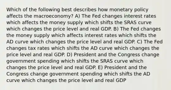 Which of the following best describes how monetary policy affects the macroeconomy? A) The Fed changes interest rates which affects the money supply which shifts the SRAS curve which changes the price level and real GDP. B) The Fed changes the money supply which affects interest rates which shifts the AD curve which changes the price level and real GDP. C) The Fed changes tax rates which shifts the AD curve which changes the price level and real GDP. D) President and the Congress change government spending which shifts the SRAS curve which changes the price level and real GDP. E) President and the Congress change government spending which shifts the AD curve which changes the price level and real GDP