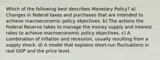 Which of the following best describes Monetary Policy? a) Changes in federal taxes and purchases that are intended to achieve macroeconomic policy objectives. b) The actions the Federal Reserve takes to manage the money supply and interest rates to achieve macroeconomic policy objectives. c) A combination of inflation and recession, usually resulting from a supply shock. d) A model that explains short-run fluctuations in real GDP and the price level.