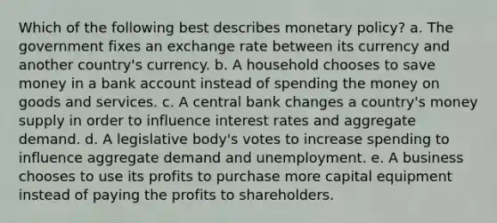 Which of the following best describes <a href='https://www.questionai.com/knowledge/kEE0G7Llsx-monetary-policy' class='anchor-knowledge'>monetary policy</a>? a. The government fixes an exchange rate between its currency and another country's currency. b. A household chooses to save money in a bank account instead of spending the money on goods and services. c. A central bank changes a country's money supply in order to influence interest rates and aggregate demand. d. A legislative body's votes to increase spending to influence aggregate demand and unemployment. e. A business chooses to use its profits to purchase more capital equipment instead of paying the profits to shareholders.