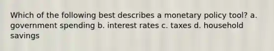 Which of the following best describes a monetary policy tool? a. government spending b. interest rates c. taxes d. household savings