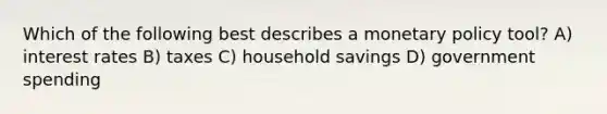Which of the following best describes a monetary policy tool? A) interest rates B) taxes C) household savings D) government spending