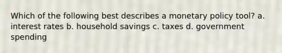 Which of the following best describes a monetary policy tool? a. interest rates b. household savings c. taxes d. government spending