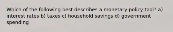 Which of the following best describes a monetary policy tool? a) interest rates b) taxes c) household savings d) government spending