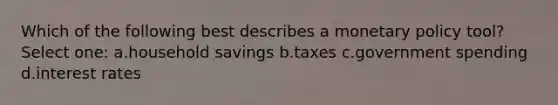 Which of the following best describes a <a href='https://www.questionai.com/knowledge/kEE0G7Llsx-monetary-policy' class='anchor-knowledge'>monetary policy</a> tool? Select one: a.household savings b.taxes c.government spending d.interest rates