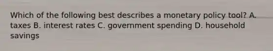 Which of the following best describes a <a href='https://www.questionai.com/knowledge/kEE0G7Llsx-monetary-policy' class='anchor-knowledge'>monetary policy</a> tool? A. taxes B. interest rates C. government spending D. household savings