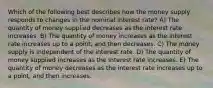 Which of the following best describes how the money supply responds to changes in the nominal interest rate? A) The quantity of money supplied decreases as the interest rate increases. B) The quantity of money increases as the interest rate increases up to a point, and then decreases. C) The money supply is independent of the interest rate. D) The quantity of money supplied increases as the interest rate increases. E) The quantity of money decreases as the interest rate increases up to a point, and then increases.