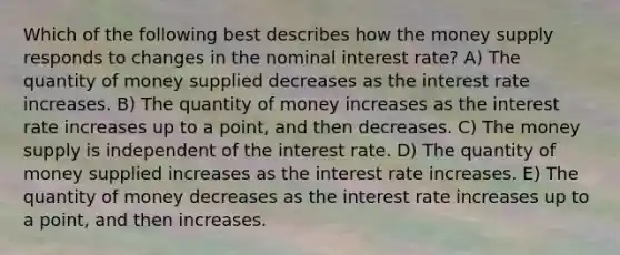 Which of the following best describes how the money supply responds to changes in the nominal interest rate? A) The quantity of money supplied decreases as the interest rate increases. B) The quantity of money increases as the interest rate increases up to a point, and then decreases. C) The money supply is independent of the interest rate. D) The quantity of money supplied increases as the interest rate increases. E) The quantity of money decreases as the interest rate increases up to a point, and then increases.