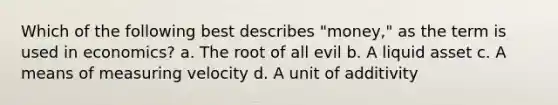 Which of the following best describes "money," as the term is used in economics? a. The root of all evil b. A liquid asset c. A means of measuring velocity d. A unit of additivity