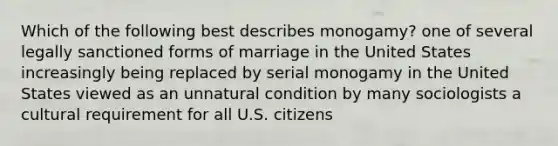 Which of the following best describes monogamy? one of several legally sanctioned forms of marriage in the United States increasingly being replaced by serial monogamy in the United States viewed as an unnatural condition by many sociologists a cultural requirement for all U.S. citizens