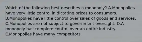 Which of the following best describes a​ monopoly? A.Monopolies have very little control in dictating prices to consumers. B.Monopolies have little control over sales of goods and services. C.Monopolies are not subject to government oversight. D.A monopoly has complete control over an entire industry. E.Monopolies have many competitors.