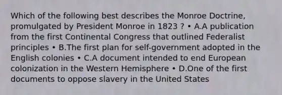 Which of the following best describes the Monroe Doctrine, promulgated by President Monroe in 1823 ? • A.A publication from the first Continental Congress that outlined Federalist principles • B.The first plan for self-government adopted in the English colonies • C.A document intended to end European colonization in the Western Hemisphere • D.One of the first documents to oppose slavery in the United States