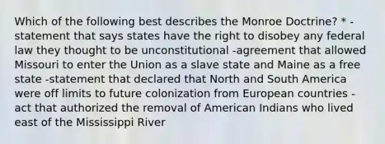 Which of the following best describes the Monroe Doctrine? * -statement that says states have the right to disobey any federal law they thought to be unconstitutional -agreement that allowed Missouri to enter the Union as a slave state and Maine as a free state -statement that declared that <a href='https://www.questionai.com/knowledge/kAdz8zgqJl-north-and-south' class='anchor-knowledge'>north and south</a> America were off limits to future colonization from European countries -act that authorized the removal of American Indians who lived east of the Mississippi River