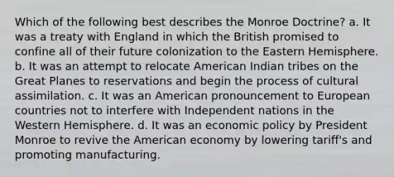 Which of the following best describes the Monroe Doctrine? a. It was a treaty with England in which the British promised to confine all of their future colonization to the Eastern Hemisphere. b. It was an attempt to relocate American Indian tribes on the Great Planes to reservations and begin the process of cultural assimilation. c. It was an American pronouncement to European countries not to interfere with Independent nations in the Western Hemisphere. d. It was an economic policy by President Monroe to revive the American economy by lowering tariff's and promoting manufacturing.