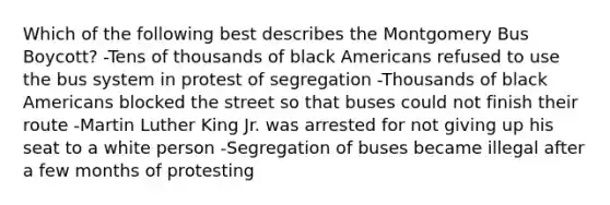 Which of the following best describes the Montgomery Bus Boycott? -Tens of thousands of black Americans refused to use the bus system in protest of segregation -Thousands of black Americans blocked the street so that buses could not finish their route -Martin Luther King Jr. was arrested for not giving up his seat to a white person -Segregation of buses became illegal after a few months of protesting