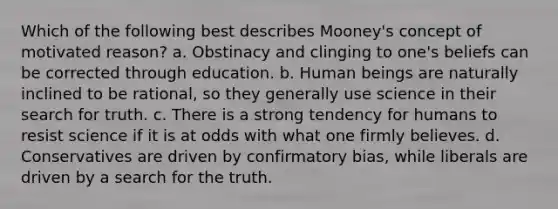 Which of the following best describes Mooney's concept of motivated reason? a. Obstinacy and clinging to one's beliefs can be corrected through education. b. Human beings are naturally inclined to be rational, so they generally use science in their search for truth. c. There is a strong tendency for humans to resist science if it is at odds with what one firmly believes. d. Conservatives are driven by confirmatory bias, while liberals are driven by a search for the truth.