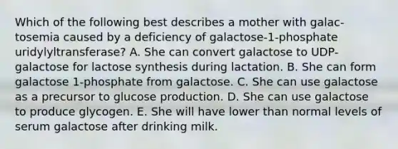 Which of the following best describes a mother with galac- tosemia caused by a deficiency of galactose-1-phosphate uridylyltransferase? A. She can convert galactose to UDP-galactose for lactose synthesis during lactation. B. She can form galactose 1-phosphate from galactose. C. She can use galactose as a precursor to glucose production. D. She can use galactose to produce glycogen. E. She will have lower than normal levels of serum galactose after drinking milk.