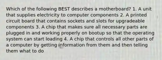 Which of the following BEST describes a motherboard? 1. A unit that supplies electricity to computer components 2. A printed circuit board that contains sockets and slots for upgradeable components 3. A chip that makes sure all necessary parts are plugged in and working properly on bootup so that the operating system can start loading 4. A chip that controls all other parts of a computer by getting information from them and then telling them what to do