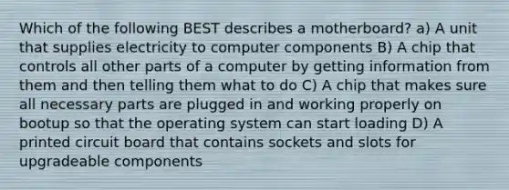 Which of the following BEST describes a motherboard? a) A unit that supplies electricity to computer components B) A chip that controls all other parts of a computer by getting information from them and then telling them what to do C) A chip that makes sure all necessary parts are plugged in and working properly on bootup so that the operating system can start loading D) A printed circuit board that contains sockets and slots for upgradeable components