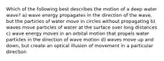 Which of the following best describes the motion of a deep water wave? a) wave energy propagates in the direction of the wave, but the particles of water move in circles without propagating b) waves move particles of water at the surface over long distances c) wave energy moves in an orbital motion that propels water particles in the direction of wave motion d) waves move up and down, but create an optical illusion of movement in a particular direction