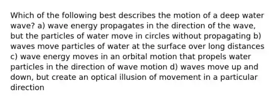 Which of the following best describes the motion of a deep water wave? a) wave energy propagates in the direction of the wave, but the particles of water move in circles without propagating b) waves move particles of water at the surface over long distances c) wave energy moves in an orbital motion that propels water particles in the direction of wave motion d) waves move up and down, but create an optical illusion of movement in a particular direction