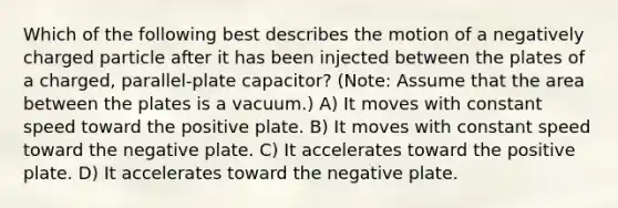 Which of the following best describes the motion of a negatively charged particle after it has been injected between the plates of a charged, parallel-plate capacitor? (Note: Assume that the area between the plates is a vacuum.) A) It moves with constant speed toward the positive plate. B) It moves with constant speed toward the negative plate. C) It accelerates toward the positive plate. D) It accelerates toward the negative plate.