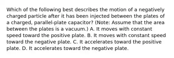 Which of the following best describes the motion of a negatively charged particle after it has been injected between the plates of a charged, parallel-plate capacitor? (Note: Assume that the area between the plates is a vacuum.) A. It moves with constant speed toward the positive plate. B. It moves with constant speed toward the negative plate. C. It accelerates toward the positive plate. D. It accelerates toward the negative plate.