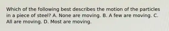 Which of the following best describes the motion of the particles in a piece of steel? A. None are moving. B. A few are moving. C. All are moving. D. Most are moving.