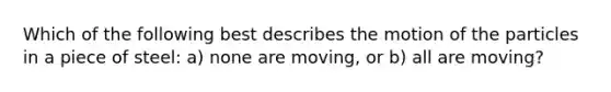 Which of the following best describes the motion of the particles in a piece of steel: a) none are moving, or b) all are moving?