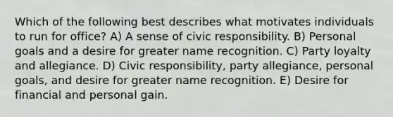 Which of the following best describes what motivates individuals to run for office? A) A sense of civic responsibility. B) Personal goals and a desire for greater name recognition. C) Party loyalty and allegiance. D) Civic responsibility, party allegiance, personal goals, and desire for greater name recognition. E) Desire for financial and personal gain.