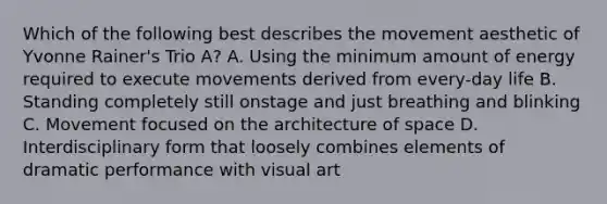 Which of the following best describes the movement aesthetic of Yvonne Rainer's Trio A? A. Using the minimum amount of energy required to execute movements derived from every-day life B. Standing completely still onstage and just breathing and blinking C. Movement focused on the architecture of space D. Interdisciplinary form that loosely combines elements of dramatic performance with visual art