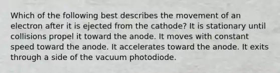 Which of the following best describes the movement of an electron after it is ejected from the cathode? It is stationary until collisions propel it toward the anode. It moves with constant speed toward the anode. It accelerates toward the anode. It exits through a side of the vacuum photodiode.