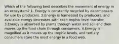 Which of the following best describes the movement of energy in an ecosystem? 1. Energy is constantly recycled by decomposers for use by producers. 2.Energy is harnessed by producers, and available energy decreases with each trophic level transfer. 3.Energy is absorbed by plants through water and soil and then moves up the food chain through consumers. 4.Energy is magnified as it moves up the trophic levels, and tertiary consumers store the most energy in a food web.