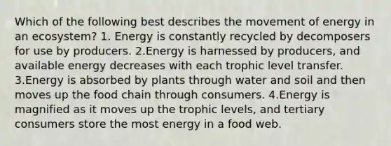 Which of the following best describes the movement of energy in an ecosystem? 1. Energy is constantly recycled by decomposers for use by producers. 2.Energy is harnessed by producers, and available energy decreases with each trophic level transfer. 3.Energy is absorbed by plants through water and soil and then moves up the food chain through consumers. 4.Energy is magnified as it moves up the trophic levels, and tertiary consumers store the most energy in a food web.