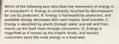 Which of the following best describes the movement of energy in an ecosystem? A. Energy is constantly recycled by decomposers for use by producers. B. Energy is harnessed by producers, and available energy decreases with each trophic level transfer. C. Energy is absorbed by plants through water and soil and then moves up the food chain through consumers. D. Energy is magnified as it moves up the trophic levels, and tertiary consumers store the most energy in a food web.