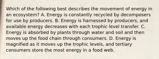 Which of the following best describes the movement of energy in an ecosystem? A. Energy is constantly recycled by decomposers for use by producers. B. Energy is harnessed by producers, and available energy decreases with each trophic level transfer. C. Energy is absorbed by plants through water and soil and then moves up the food chain through consumers. D. Energy is magnified as it moves up the trophic levels, and tertiary consumers store the most energy in a food web.