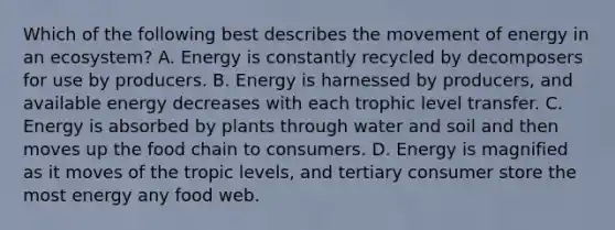 Which of the following best describes the movement of energy in an ecosystem? A. Energy is constantly recycled by decomposers for use by producers. B. Energy is harnessed by producers, and available energy decreases with each trophic level transfer. C. Energy is absorbed by plants through water and soil and then moves up the food chain to consumers. D. Energy is magnified as it moves of the tropic levels, and tertiary consumer store the most energy any food web.