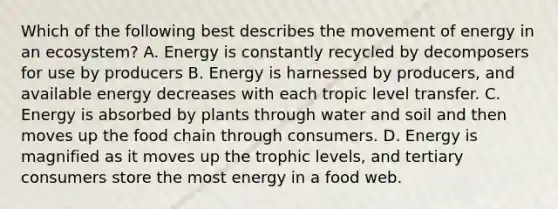 Which of the following best describes the movement of energy in an ecosystem? A. Energy is constantly recycled by decomposers for use by producers B. Energy is harnessed by producers, and available energy decreases with each tropic level transfer. C. Energy is absorbed by plants through water and soil and then moves up the food chain through consumers. D. Energy is magnified as it moves up the trophic levels, and tertiary consumers store the most energy in a food web.