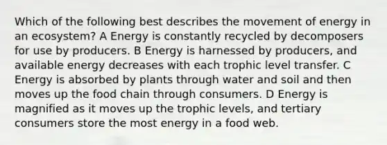 Which of the following best describes the movement of energy in an ecosystem? A Energy is constantly recycled by decomposers for use by producers. B Energy is harnessed by producers, and available energy decreases with each trophic level transfer. C Energy is absorbed by plants through water and soil and then moves up the food chain through consumers. D Energy is magnified as it moves up the trophic levels, and tertiary consumers store the most energy in a food web.