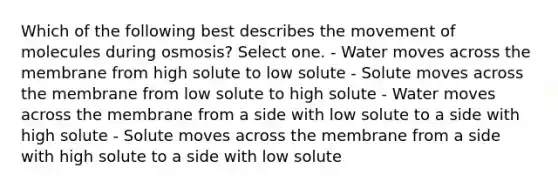 Which of the following best describes the movement of molecules during osmosis? Select one. - Water moves across the membrane from high solute to low solute - Solute moves across the membrane from low solute to high solute - Water moves across the membrane from a side with low solute to a side with high solute - Solute moves across the membrane from a side with high solute to a side with low solute