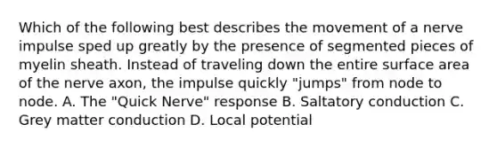 Which of the following best describes the movement of a nerve impulse sped up greatly by the presence of segmented pieces of myelin sheath. Instead of traveling down the entire surface area of the nerve axon, the impulse quickly "jumps" from node to node. A. The "Quick Nerve" response B. Saltatory conduction C. Grey matter conduction D. Local potential