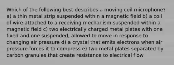 Which of the following best describes a moving coil microphone? a) a thin metal strip suspended within a magnetic field b) a coil of wire attached to a receiving mechanism suspended within a magnetic field c) two electrically charged metal plates with one fixed and one suspended, allowed to move in response to changing air pressure d) a crystal that emits electrons when air pressure forces it to compress e) two metal plates separated by carbon granules that create resistance to electrical flow