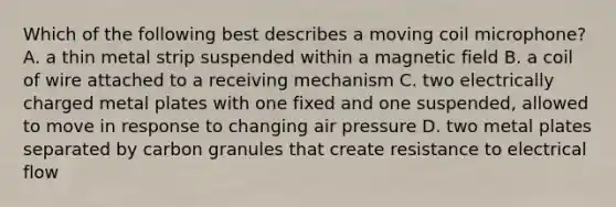 Which of the following best describes a moving coil microphone? A. a thin metal strip suspended within a magnetic field B. a coil of wire attached to a receiving mechanism C. two electrically charged metal plates with one fixed and one suspended, allowed to move in response to changing air pressure D. two metal plates separated by carbon granules that create resistance to electrical flow